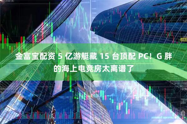 金富宝配资 5 亿游艇藏 15 台顶配 PC！G 胖的海上电竞房太离谱了