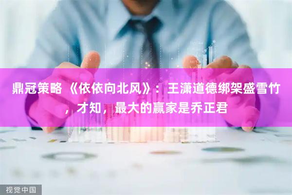 鼎冠策略 《依依向北风》：王潇道德绑架盛雪竹，才知，最大的赢家是乔正君