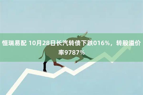 恒瑞易配 10月28日长汽转债下跌016%,转股溢价率9787%