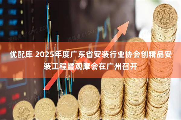 优配库 2025年度广东省安装行业协会创精品安装工程暨观摩会在广州召开