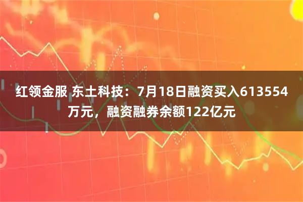 红领金服 东土科技：7月18日融资买入613554万元，融资融券余额122亿元