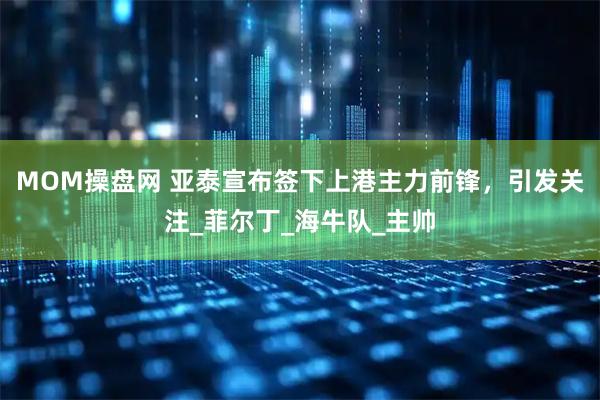 MOM操盘网 亚泰宣布签下上港主力前锋，引发关注_菲尔丁_海牛队_主帅