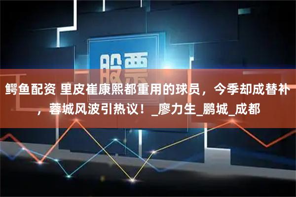 鳄鱼配资 里皮崔康熙都重用的球员，今季却成替补，蓉城风波引热议！_廖力生_鹏城_成都