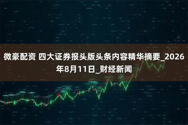 微豪配资 四大证券报头版头条内容精华摘要_2026年8月11日_财经新闻