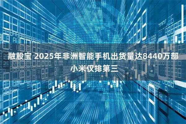 融股宝 2025年非洲智能手机出货量达8440万部 小米仅排第三